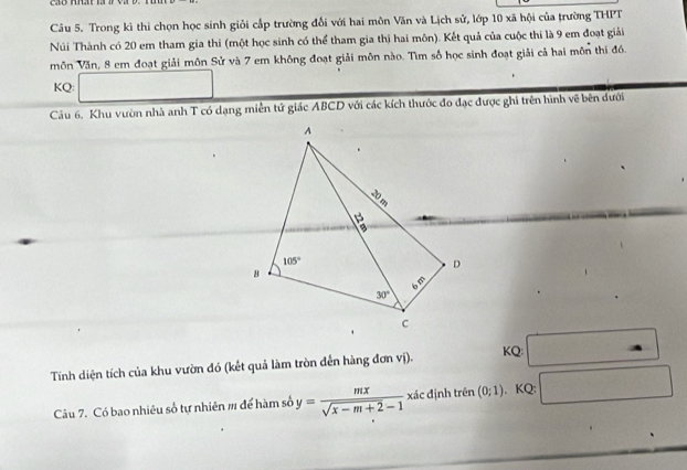 Trong kì thi chọn học sinh giỏi cấp trường đổi với hai môn Văn và Lịch sử, lớp 10 xã hội của trường THPT
Núi Thành có 20 em tham gia thi (một học sinh có thể tham gia thị hai môn). Kết quả của cuộc thi là 9 em đoạt giải
môn Văn, 8 em đoạt giải môn Sử và 7 em không đoạt giải môn nào. Tìm số học sinh đoạt giải cả hai môn thi đồ.
KQ: ∴ △ AD.
Câu 6. Khu vườn nhà anh T có dạng miền tử giác ABCD với các kích thước đo đạc được ghi trên hình về bên dưới
Tính diện tích của khu vườn đó (kết quả làm tròn đến hàng đơn vị).
KQ: (-1,4)
Câu 7. Có bao nhiêu số tự nhiên m để hàm số y= mx/sqrt(x-m+2)-1  xác định trên (0;1). KQ: □