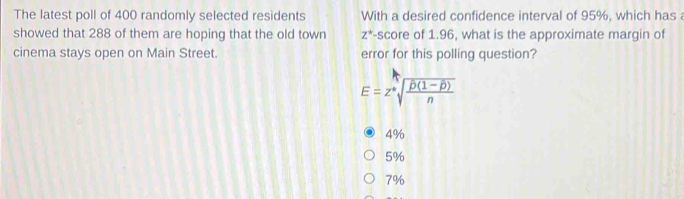 The latest poll of 400 randomly selected residents With a desired confidence interval of 95%, which has 
showed that 288 of them are hoping that the old town z^* -score of 1.96, what is the approximate margin of
cinema stays open on Main Street. error for this polling question?
E=z^*sqrt(frac overline p)(1-overline p)n
4%
5%
7%