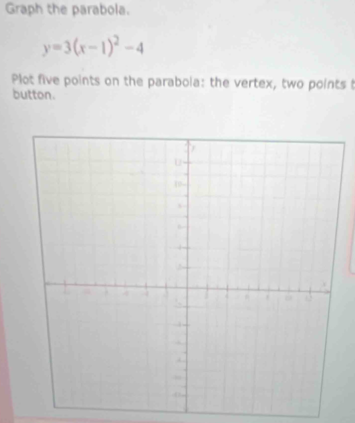 Graph the parabola.
y=3(x-1)^2-4
Plot five points on the parabola: the vertex, two points t 
button.