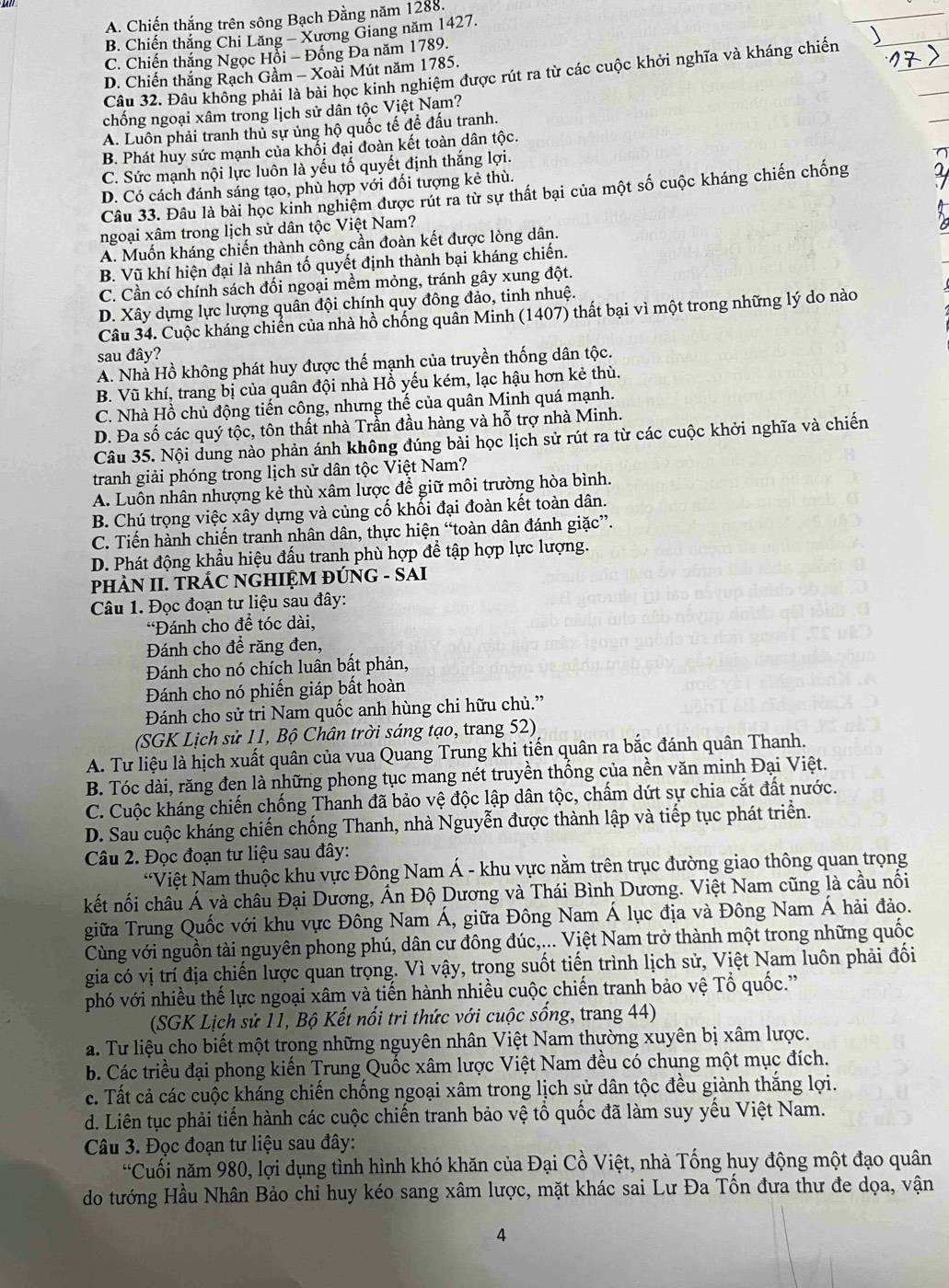 A. Chiến thắng trên sông Bạch Đằng năm 1288.
B. Chiến thắng Chi Lăng - Xương Giang năm 1427.
C. Chiến thắng Ngọc Hỗi - Đống Đa năm 1789.
Câu 32. Đâu không phải là bài học kinh nghiệm được rút ra từ các cuộc khởi nghĩa và kháng chiến
D. Chiến thắng Rạch Gầm - Xoài Mút năm 1785.
chống ngoại xâm trong lịch sử dân tộc Việt Nam?
A. Luôn phải tranh thủ sự ủng hộ quốc tế đề đấu tranh.
B. Phát huy sức mạnh của khối đại đoàn kết toàn dân tộc.
C. Sức mạnh nội lực luôn là yếu tố quyết định thắng lợi.
D. Có cách đánh sáng tạo, phù hợp với đối tượng kẻ thù.
Câu 33. Đâu là bài học kinh nghiệm được rút ra từ sự thất bại của một số cuộc kháng chiến chống
ngoại xâm trong lịch sử dân tộc Việt Nam?
A. Muốn kháng chiến thành công cần đoàn kết được lòng dân.
B. Vũ khí hiện đại là nhân tố quyết định thành bại kháng chiến.
C. Cần có chính sách đối ngoại mềm mỏng, tránh gây xung đột.
D. Xây dựng lực lượng quân đội chính quy đông đảo, tinh nhuệ.
Câu 34. Cuộc kháng chiến của nhà hồ chống quân Minh (1407) thất bại vì một trong những lý do nào
sau đây?
A. Nhà Hồ không phát huy được thế mạnh của truyền thống dân tộc.
B. Vũ khí, trang bị của quân đội nhà Hồ yếu kém, lạc hậu hơn kẻ thù.
C. Nhà Hồ chủ động tiến công, nhưng thế của quân Minh quá mạnh.
D. Đa số các quý tộc, tôn thất nhà Trần đầu hàng và hỗ trợ nhà Minh.
Câu 35. Nội dung nào phản ánh không đúng bài học lịch sử rút ra từ các cuộc khởi nghĩa và chiến
tranh giải phóng trong lịch sử dân tộc Việt Nam?
A. Luôn nhân nhượng kẻ thù xâm lược để giữ môi trường hòa bình.
B. Chú trọng việc xây dựng và củng cố khổi đại đoàn kết toàn dân.
C. Tiến hành chiến tranh nhân dân, thực hiện “toàn dân đánh giặc”.
D. Phát động khẩu hiệu đấu tranh phù hợp để tập hợp lực lượng.
PHÀN II. TRÁC NGHIỆM ĐÚNG - SAI
Câu 1. Đọc đoạn tư liệu sau đây:
'Đánh cho để tóc dài,
Đánh cho đề răng đen,
Đánh cho nó chích luân bất phản,
Đánh cho nó phiến giáp bất hoàn
Đánh cho sử tri Nam quốc anh hùng chi hữu chủ.”
(SGK Lịch sử 11, Bộ Chân trời sáng tạo, trang 52)
A. Tư liệu là hịch xuất quân của vua Quang Trung khi tiến quân ra bắc đánh quân Thanh.
B. Tóc dài, răng đen là những phong tục mang nét truyền thống của nền văn minh Đại Việt.
C. Cuộc kháng chiến chống Thanh đã bảo vệ độc lập dân tộc, chẩm dứt sự chia cắt đất nước.
D. Sau cuộc kháng chiến chống Thanh, nhà Nguyễn được thành lập và tiếp tục phát triển.
Câu 2. Đọc đoạn tư liệu sau đây:
“Việt Nam thuộc khu vực Đông Nam Á - khu vực nằm trên trục đường giao thông quan trọng
kết nối châu Á và châu Đại Dương, Ấn Độ Dương và Thái Bình Dương. Việt Nam cũng là cầu nổi
giữa Trung Quốc với khu vực Đông Nam Á, giữa Đông Nam Á lục địa và Đông Nam Á hải đảo.
Cùng với nguồn tài nguyên phong phú, dân cư đông đúc,... Việt Nam trở thành một trong những quốc
gia có vị trí địa chiến lược quan trọng. Vì vậy, trọng suốt tiến trình lịch sử, Việt Nam luôn phải đối
phó với nhiều thế lực ngoại xâm và tiến hành nhiều cuộc chiến tranh bảo vệ Tổ quốc.''
(SGK Lịch sử 11, Bộ Kết nổi tri thức với cuộc sống, trang 44)
a. Tư liệu cho biết một trong những nguyên nhân Việt Nam thường xuyên bị xâm lược.
b. Các triều đại phong kiến Trung Quốc xâm lược Việt Nam đều có chung một mục đích.
c. Tất cả các cuộc kháng chiến chống ngoại xâm trong lịch sử dân tộc đều giành thắng lợi.
d. Liên tục phải tiến hành các cuộc chiến tranh bảo vệ tổ quốc đã làm suy yếu Việt Nam.
Câu 3. Đọc đoạn tư liệu sau đây:
'Cuối năm 980, lợi dụng tình hình khó khăn của Đại Cồ Việt, nhà Tống huy động một đạo quân
do tướng Hầu Nhân Bảo chỉ huy kéo sang xâm lược, mặt khác sai Lư Đa Tổn đưa thư đe dọa, vận
4