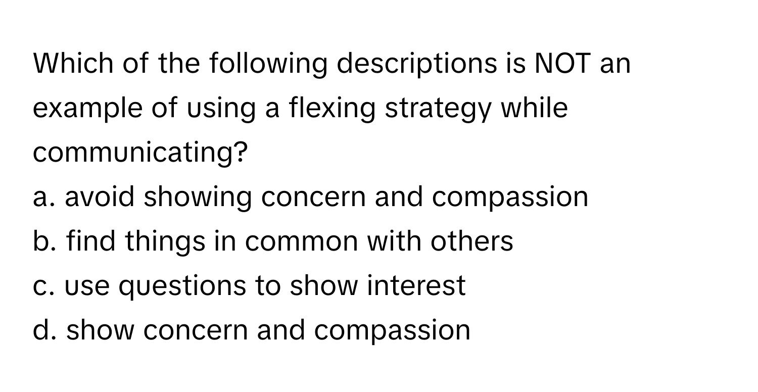 Which of the following descriptions is NOT an example of using a flexing strategy while communicating? 
  
a. avoid showing concern and compassion
b. find things in common with others
c. use questions to show interest
d. show concern and compassion