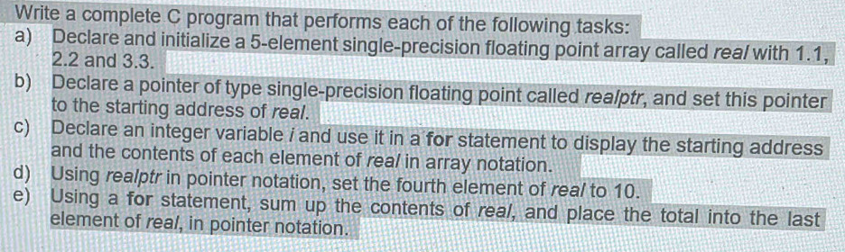 Write a complete C program that performs each of the following tasks: 
a) Declare and initialize a 5 -element single-precision floating point array called real with 1.1,
2.2 and 3.3. 
b) Declare a pointer of type single-precision floating point called realptr, and set this pointer 
to the starting address of real. 
c) Declare an integer variable i and use it in a for statement to display the starting address 
and the contents of each element of real in array notation. 
d) Using realptr in pointer notation, set the fourth element of real to 10. 
e) Using a for statement, sum up the contents of real, and place the total into the last 
element of real, in pointer notation.