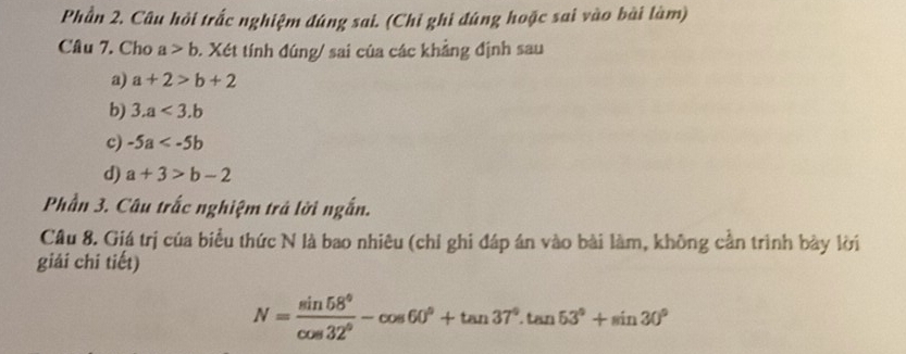 Phần 2. Câu hỏi trắc nghiệm đúng sai. (Chỉ ghi đúng hoặc sai vào bài làm) 
Câu 7. Cho a>b. Xét tính đúng/ sai của các khẳng định sau 
a) a+2>b+2
b) 3.a<3.b
c) -5a
d) a+3>b-2
Phần 3. Câu trắc nghiệm trả lời ngắn. 
Câu 8. Giá trị của biểu thức N là bao nhiêu (chỉ ghi đáp án vào bài làm, không cần trình bày lời 
giải chí tiết)
N= sin 58°/cos 32° -cos 60°+tan 37°.tan 53°+sin 30°