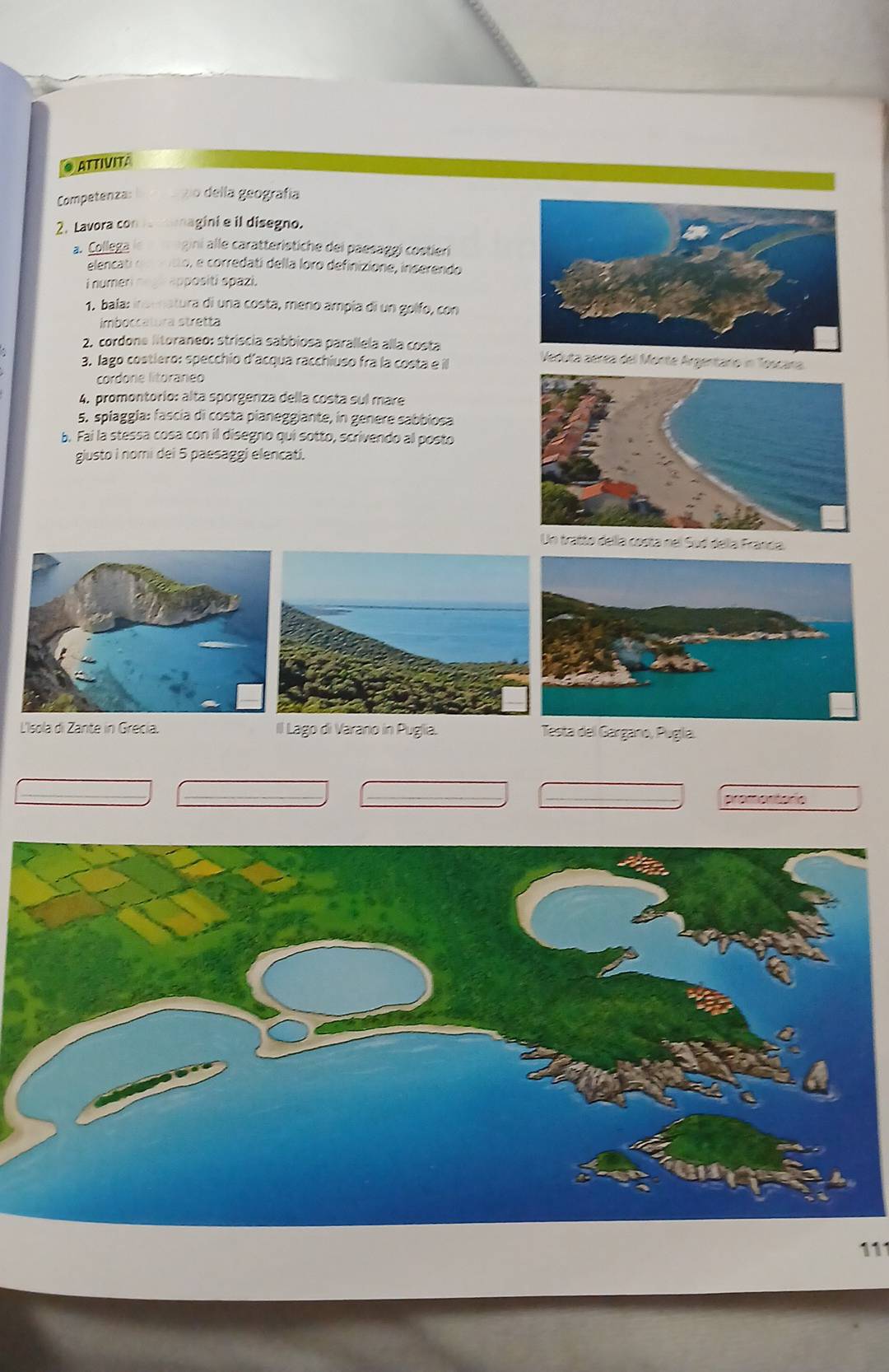 ATTIVITA 
Competenza o della geografía 
2. Lavora co agini e il disegno. 
2. Collega gini alle caratteristiche dei paesäggi costleri 
elencat o, e corredati della loro definizione, inserendo 
i numer appositi spazi. 
1. bala: insenatura di una costa, meno ampía di un golfo, con 
imboccatura stretta 
2. cordone litoraneo: stríscia sabbiosa parallela alla costa Veduta aerea del Monte Argentaro in Toscana 
3. lago costiero: specchio d'acqua racchiuso fra la costa e il 
cordone litoraneo 
4. promontorio: alta sporgenza della costa sul mare 
5. spiaggla: fascía di costa pianeggiante, in genere sabbiosa 
b. Fai la stessa cosa con il disegno qui sotto, scrivendo al posto 
gjusto i nomi dei 5 paesaggi elencati. 
Un tratto della costa nel Sud della Franda 
L'Isola di Zante in Grecía. Il Lago di Varano in Puglia. Testa del Gargano, Puglía. 
promentorio 
111