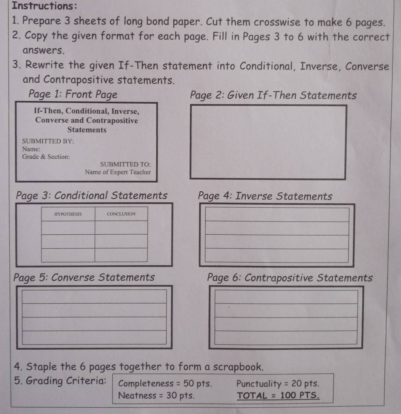 Instructions: 
1. Prepare 3 sheets of long bond paper. Cut them crosswise to make 6 pages. 
2. Copy the given format for each page. Fill in Pages 3 to 6 with the correct 
answers. 
3. Rewrite the given If-Then statement into Conditional, Inverse, Converse 
and Contrapositive statements. 
Page 1: Front Page Page 2: Given If-Then Statements 
If-Then, Conditional, Inverse, 
Converse and Contrapositive 
Statements 
SUBMITTED BY: 
Name: 
Grade & Section: 
SUBMITTED TO: 
Name of Expert Teacher 
Page 3: Conditional Statements Page 4: Inverse Statements 
HYPOTHESIS CONCLUSION 
Page 5: Converse Statements Page 6: Contrapositive Statements 
4. Staple the 6 pages together to form a scrapbook. 
5. Grading Criteria: Completeness =50pts. Punctuality =20pts. 
Neatness =30pts. TOTAL =100PT. S.