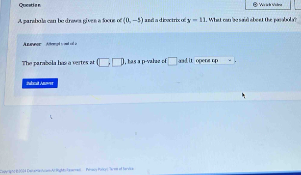 Question Watch Video 
A parabola can be drawn given a focus of (0,-5) and a directrix of y=11. What can be said about the parabola? 
Answer Attempt 1 out of 2 
The parabola has a vertex at (□ ,□ ) , has a p -value of □ and it opens up 
Submit Answer 
Copyright ©2024 DeltaMath.com All Rights Reserved. Privacy Policy | Terms of Service