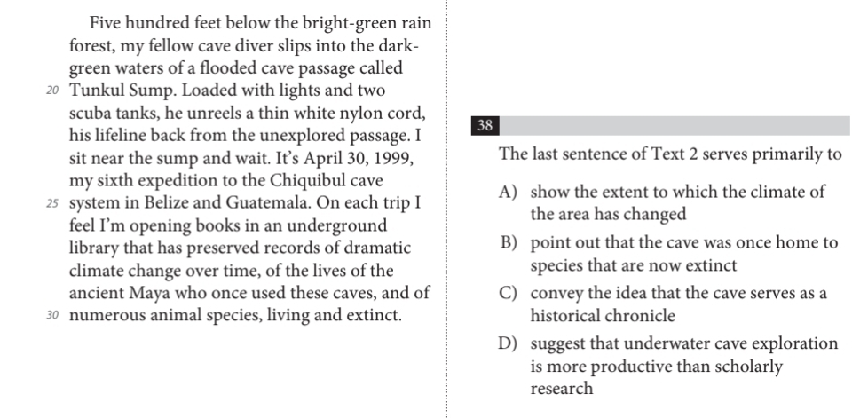 Five hundred feet below the bright-green rain
forest, my fellow cave diver slips into the dark-
green waters of a flooded cave passage called
20 Tunkul Sump. Loaded with lights and two
scuba tanks, he unreels a thin white nylon cord,
38
his lifeline back from the unexplored passage. I
sit near the sump and wait. It’s April 30, 1999, The last sentence of Text 2 serves primarily to
my sixth expedition to the Chiquibul cave
25 system in Belize and Guatemala. On each trip I A) show the extent to which the climate of
the area has changed
feel I’m opening books in an underground
library that has preserved records of dramatic B) point out that the cave was once home to
climate change over time, of the lives of the species that are now extinct
ancient Maya who once used these caves, and of C) convey the idea that the cave serves as a
30 numerous animal species, living and extinct. historical chronicle
D) suggest that underwater cave exploration
is more productive than scholarly
research