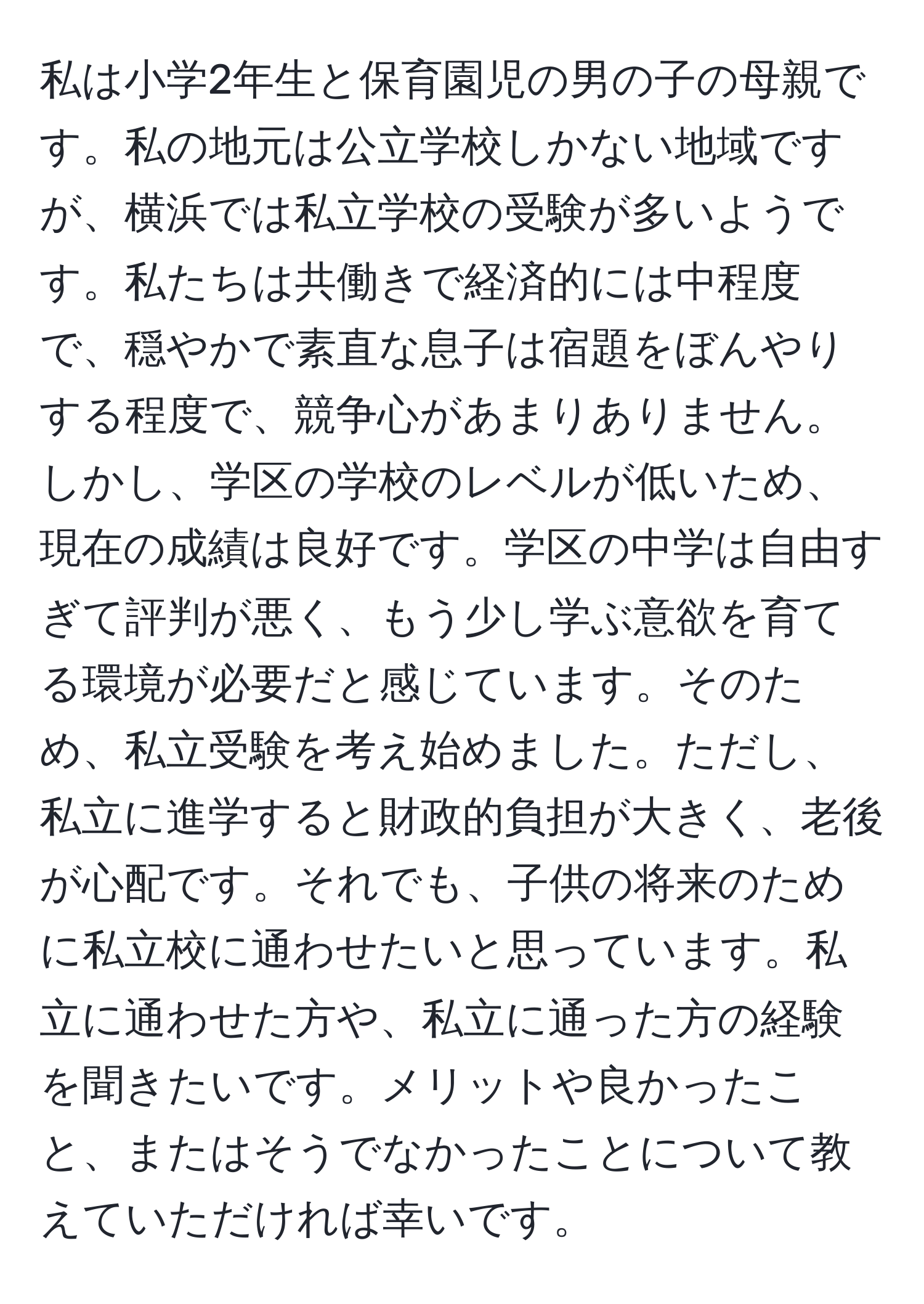 私は小学2年生と保育園児の男の子の母親です。私の地元は公立学校しかない地域ですが、横浜では私立学校の受験が多いようです。私たちは共働きで経済的には中程度で、穏やかで素直な息子は宿題をぼんやりする程度で、競争心があまりありません。しかし、学区の学校のレベルが低いため、現在の成績は良好です。学区の中学は自由すぎて評判が悪く、もう少し学ぶ意欲を育てる環境が必要だと感じています。そのため、私立受験を考え始めました。ただし、私立に進学すると財政的負担が大きく、老後が心配です。それでも、子供の将来のために私立校に通わせたいと思っています。私立に通わせた方や、私立に通った方の経験を聞きたいです。メリットや良かったこと、またはそうでなかったことについて教えていただければ幸いです。