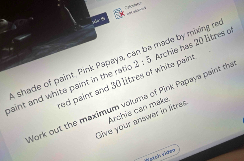 Calculator 
ɔde: 1B not allowed 
baint and white paint in the ratic Archie has 20 litres of 
shade of paint, Pink Papaya, can be made by mixing re 2:5
ed paint and 30 litres of white paint 
Work out the maximum volume of Pink Papaya paint tha 
Archie can make 
Give your answer in litres
Watch video