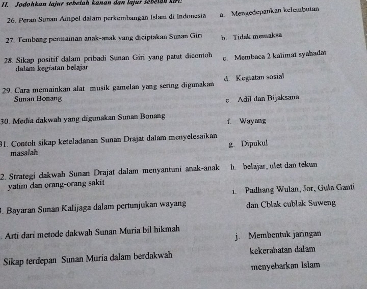 Jodohkan lajur sebelah kanan dan lajur sebelan kirl!
26. Peran Sunan Ampel dalam perkembangan Islam di Indonesia a. Mengedepankan kelembutan
27. Tembang permainan anak-anak yang diciptakan Sunan Giri b. Tidak memaksa
28. Sikap positif dalam pribadi Sunan Giri yang patut dicontoh c. Membaca 2 kalimat syahadat
dalam kegiatan belajar
29. Cara memainkan alat musik gamelan yang sering digunakan d. Kegiatan sosial
Sunan Bonang
e. Adil dan Bijaksana
30. Media dakwah yang digunakan Sunan Bonang f. Wayang
31. Contoh sikap keteladanan Sunan Drajat dalam menyelesaikan
masalah g. Dipukul
2. Strategi dakwah Sunan Drajat dalam menyantuni anak-anak h. belajar, ulet dan tekun
yatim dan orang-orang sakit
i. Padhang Wulan, Jor, Gula Ganti
. Bayaran Sunan Kalijaga dalam pertunjukan wayang dan Cblak cublak Suweng
. Arti dari metode dakwah Sunan Muria bil hikmah
j. Membentuk jaringan
Sikap terdepan Sunan Muria dalam berdakwah kekerabatan dalam
menyebarkan Islam