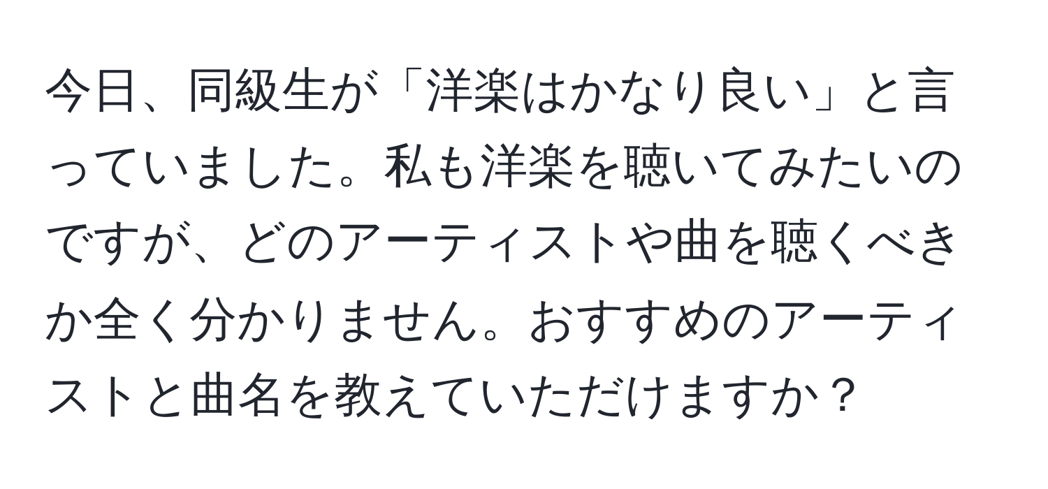 今日、同級生が「洋楽はかなり良い」と言っていました。私も洋楽を聴いてみたいのですが、どのアーティストや曲を聴くべきか全く分かりません。おすすめのアーティストと曲名を教えていただけますか？