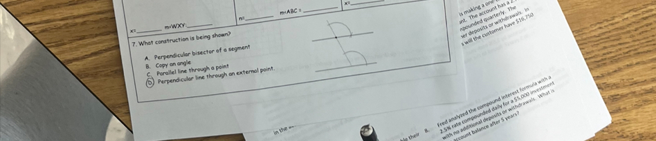 m
_
n=.
_
is making a one nt. The account has a 
er deposits or withdrawals. In spounded quarterly. The
x=_ m $16,75
7. What construction is being shown?
A. Perpendicular bisector of a segment
_
B. Copy an angle
C. Parallel line through a point
D Perpendicular line through an external point.
_
B. Fred analyzed the compound interest formula with
bip their ith no additional deposits or withdrawals. What
in the ==
5% rate compounded daily for a $5,000 investme
ont lance after S ears