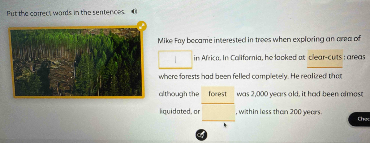 Put the correct words in the sentences. 
Mike Fay became interested in trees when exploring an area of 
in Africa. In California, he looked at clear-cuts : areas 
where forests had been felled completely. He realized that 
although the forest was 2,000 years old, it had been almost 
liquidated, or , within less than 200 years. Chec