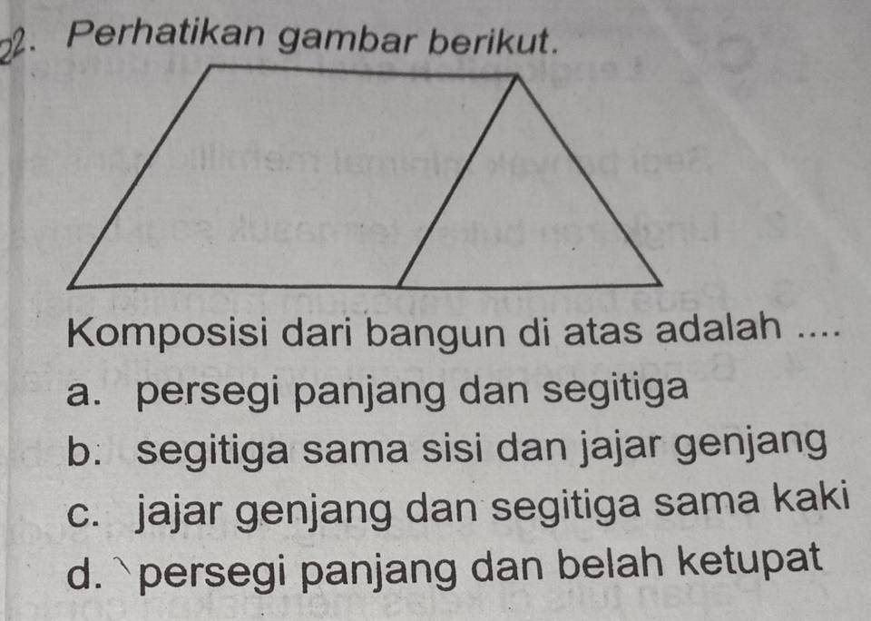 Perhatikan gambar berikut.
Komposisi dari bangun di atas adalah ....
a. persegi panjang dan segitiga
b: segitiga sama sisi dan jajar genjang
c. jajar genjang dan segitiga sama kaki
d.`persegi panjang dan belah ketupat