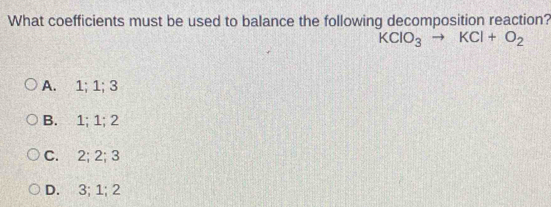 What coefficients must be used to balance the following decomposition reaction?
KClO_3to KCl+O_2
A. 1; 1; 3
B. 1; 1; 2
C. 2; 2; 3
D. 3; 1; 2