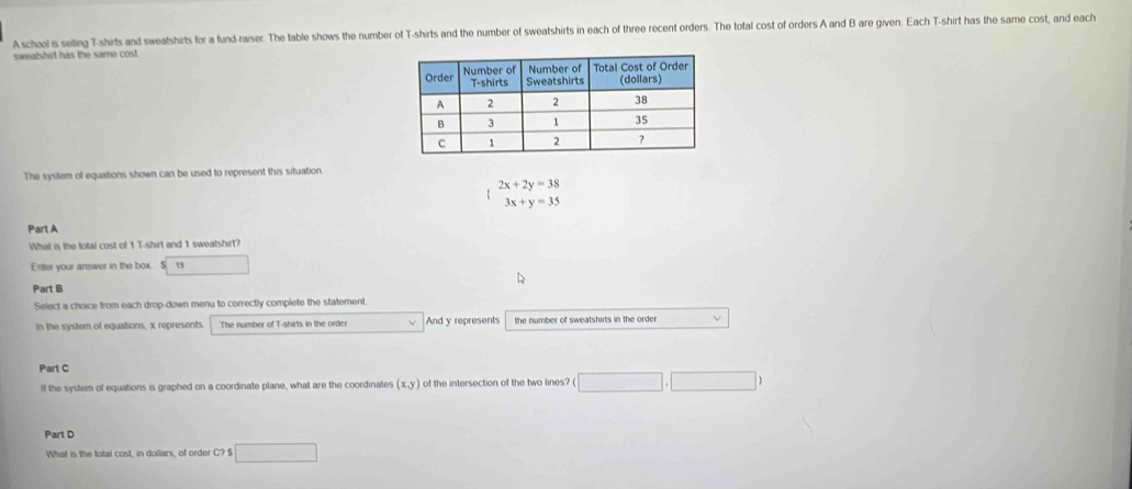 A scheel is selling T-shirts and sweatshirts for a fund-raiser. The table shows the number of T-shirts and the number of sweatshirts in each of three recent orders. The total cost of orders A and B are given. Each T-shirt has the same cost, and each 
sweatshirt has the same cost. 
The system of equations shown can be used to represent this situation
2x+2y=38
3x+y=35
Part A 
What is the total cost of 1 T-shirt and 1 sweatshirt? 
Enter your answer in the box. S 19 □ , 
Part B 
Select a choice from each drop-down menu to correctly complete the statement. 
in the system of equations, x represents The number of T-shirts in the order And y represents the number of sweatshirts in the order V 
Part C 
If the system of equations is graphed on a coordinate plane, what are the coordinates (x,y) of the intersection of the two lines? □ ,□ )
Part D 
What is the total cost, in dollars, of order C? $ □