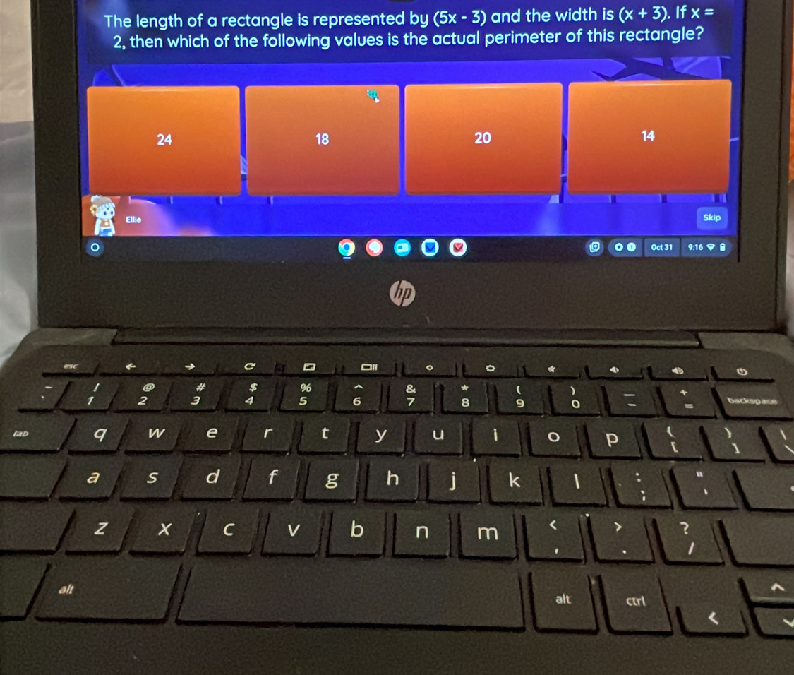 The length of a rectangle is represented by (5x-3) and the width is (x+3). If x=
2, then which of the following values is the actual perimeter of this rectangle?
24
18
20
14
T
Ellie Skip
Oct 31 9:16 マ 
hp
esc 6
@ # $ 96 &
1 2 3 4 5 6 7 8 9 0 = backspace
(ab q W e r t y u i o p
a s d f g h j k 1
z x C v b n m < ?
.
1
alt
alt ctrl