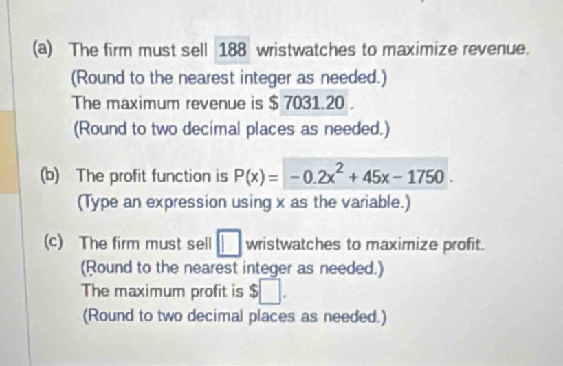 The firm must sell 188 wristwatches to maximize revenue. 
(Round to the nearest integer as needed.) 
The maximum revenue is $ 7031.20. 
(Round to two decimal places as needed.) 
(b) The profit function is P(x)=-0.2x^2+45x-1750. 
(Type an expression using x as the variable.) 
(c) The firm must sell □ wristwatches to maximize profit. 
(Round to the nearest integer as needed.) 
The maximum profit is $□. 
(Round to two decimal places as needed.)