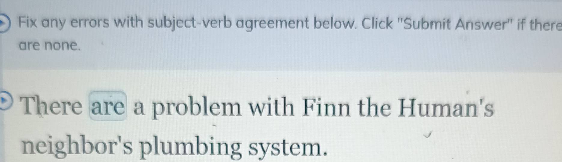 Fix any errors with subject-verb agreement below. Click ''Submit Answer'' if there 
are none. 
There are a problem with Finn the Human's 
neighbor's plumbing system.