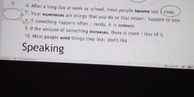 After a long day at work or school, most people become sad tired. 
" . Your experiences are things that you do or that return! happen to you. 
If something happens often / rarely, it is common. 
9. If the amount of something increases, there is more / less of it. 
10. Most people avoid things they like/ don't like. 
Speaking
