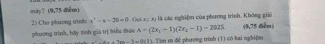 máy? (0,75 điễm) 
2) Cho phương trinh: x^2-x-20=0. Gọi x 42 , à các nghiệm của phương trình. Không giải 
phương trình, hãy tính giá trị biểu thức A=(2x_1-1)(2x_2-1)-2025. (0,75 điểm)
u^2-6v+2m-3=0(1). Tim m để phương trình (1) có hai nghiệm