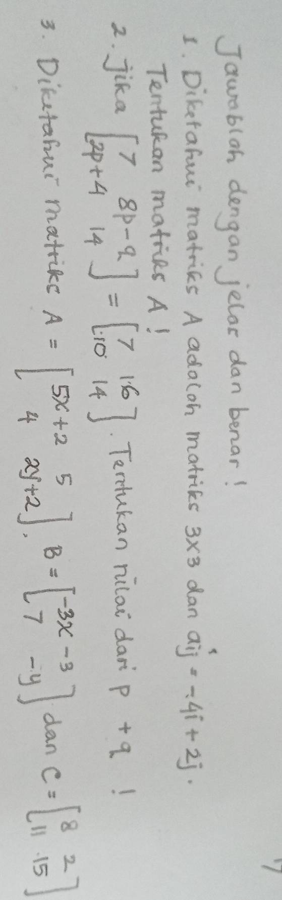 Jauablan dengan jelar dan benar! 
1. Diketafur matrics A adaloh matrics 3* 3 dan aij=-4i+2j
Tentukan matiies A! 
2. jika beginbmatrix 7&8p-q 2p+4&14endbmatrix =beginbmatrix 7&1.6 10&14endbmatrix. Terukan nilai dan p+q!
3. Diketahui matrike A=beginbmatrix 5x+2&5 4&2y+2endbmatrix , B=beginbmatrix -3x-3 7-yendbmatrix dan C=beginbmatrix 8&2 11&15endbmatrix