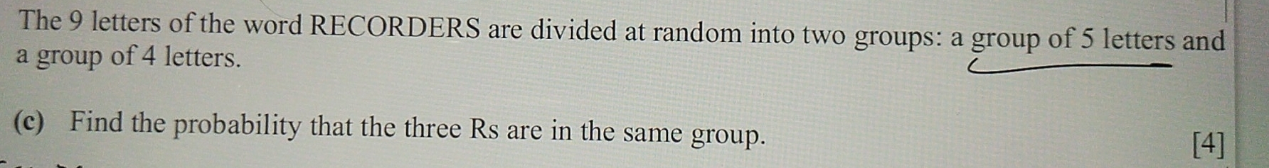 The 9 letters of the word RECORDERS are divided at random into two groups: a group of 5 letters and 
a group of 4 letters. 
(c) Find the probability that the three Rs are in the same group. 
[4]