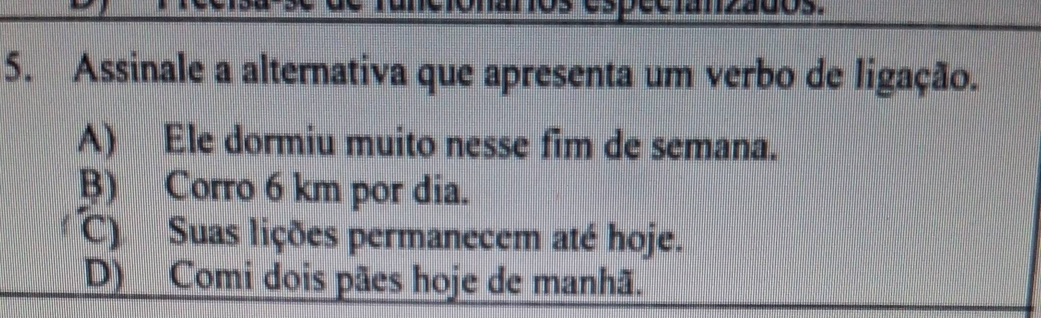 of
5. Assinale a alternativa que apresenta um verbo de ligação.
A) Ele dormiu muito nesse fim de semana.
B) Corro 6 km por dia.
C) Suas lições permanecem até hoje.
(D) Comi dois pães hoje de manhã.