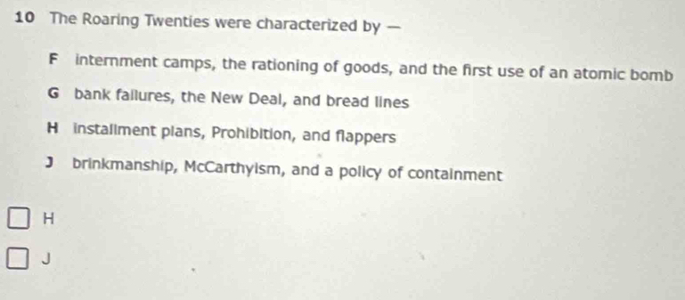 The Roaring Twenties were characterized by —
F internment camps, the rationing of goods, and the first use of an atomic bomb
G bank fallures, the New Deal, and bread lines
H installment plans, Prohibition, and flappers
J brinkmanship, McCarthyism, and a policy of containment
H
J