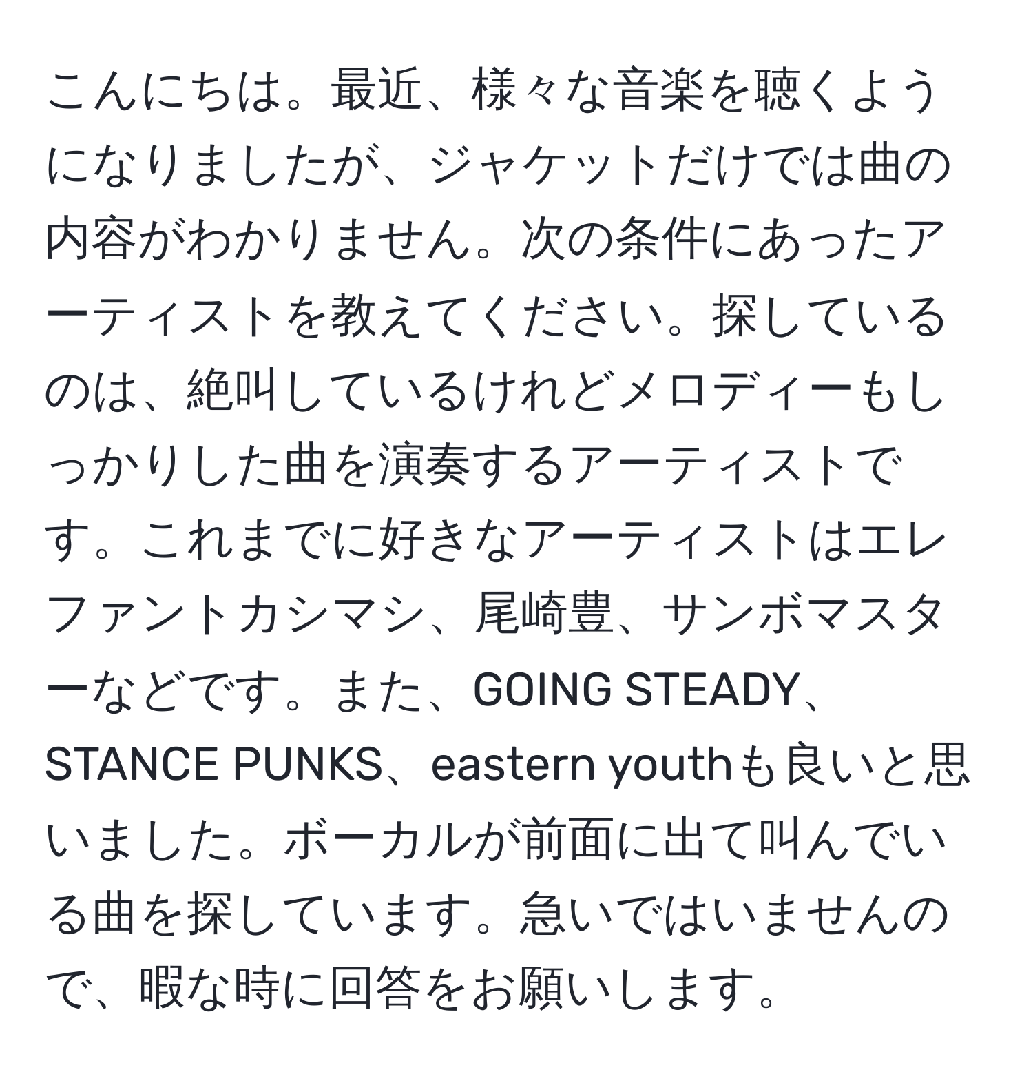 こんにちは。最近、様々な音楽を聴くようになりましたが、ジャケットだけでは曲の内容がわかりません。次の条件にあったアーティストを教えてください。探しているのは、絶叫しているけれどメロディーもしっかりした曲を演奏するアーティストです。これまでに好きなアーティストはエレファントカシマシ、尾崎豊、サンボマスターなどです。また、GOING STEADY、STANCE PUNKS、eastern youthも良いと思いました。ボーカルが前面に出て叫んでいる曲を探しています。急いではいませんので、暇な時に回答をお願いします。