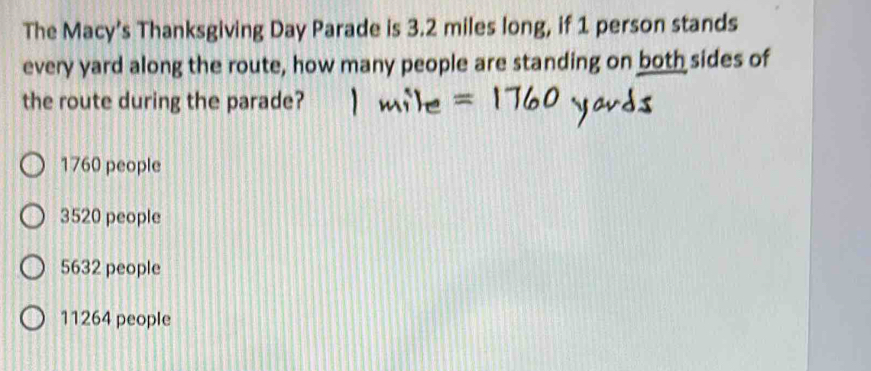 The Macy’s Thanksgiving Day Parade is 3.2 miles long, if 1 person stands
every yard along the route, how many people are standing on both sides of
the route during the parade?
1760 people
3520 people
5632 people
11264 people