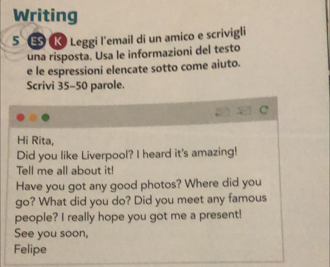 Writing 
5 K Leggi l'email di un amico e scrivigli 
una risposta. Usa le informazioni del testo 
e le espressioni elencate sotto come aiuto. 
Scrivi 35-50 parole. 
C 
Hi Rita, 
Did you like Liverpool? I heard it's amazing! 
Tell me all about it! 
Have you got any good photos? Where did you 
go? What did you do? Did you meet any famous 
people? I really hope you got me a present! 
See you soon, 
Felipe