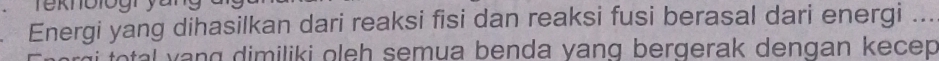 Te knologry u 
Energi yang dihasilkan dari reaksi fisi dan reaksi fusi berasal dari energi ... 
tal v ng dimiliki oleh semua benda yang bergerak dengan kecep