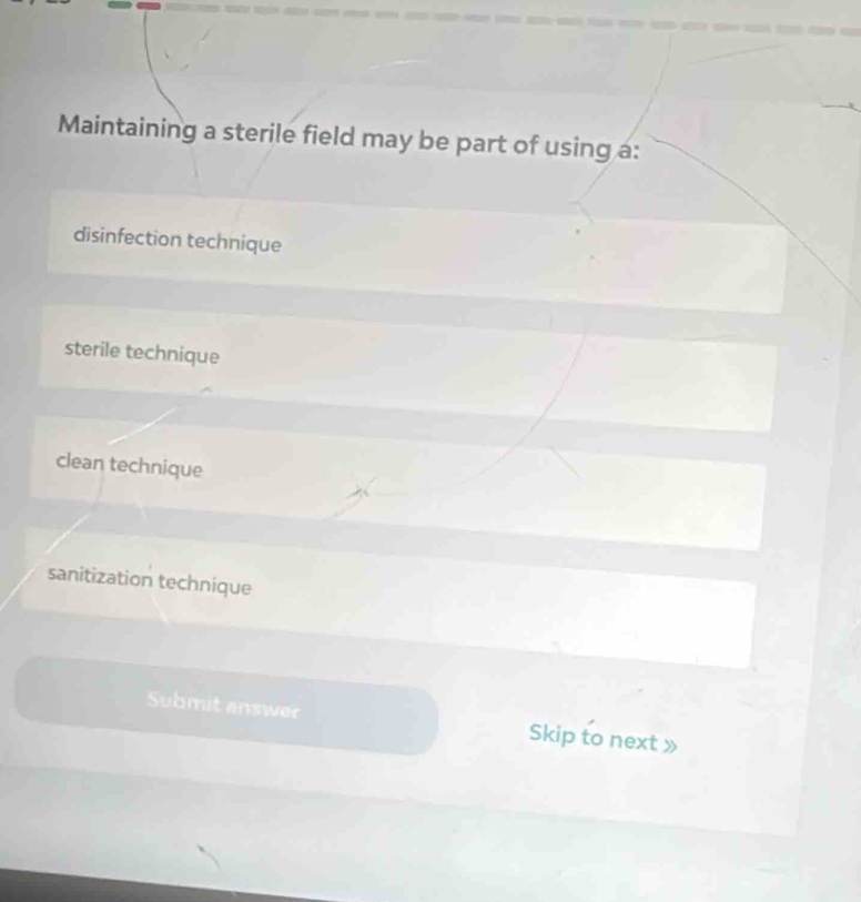 Maintaining a sterile field may be part of using a:
disinfection technique
sterile technique
clean technique
sanitization technique
Submit answer Skip to next »