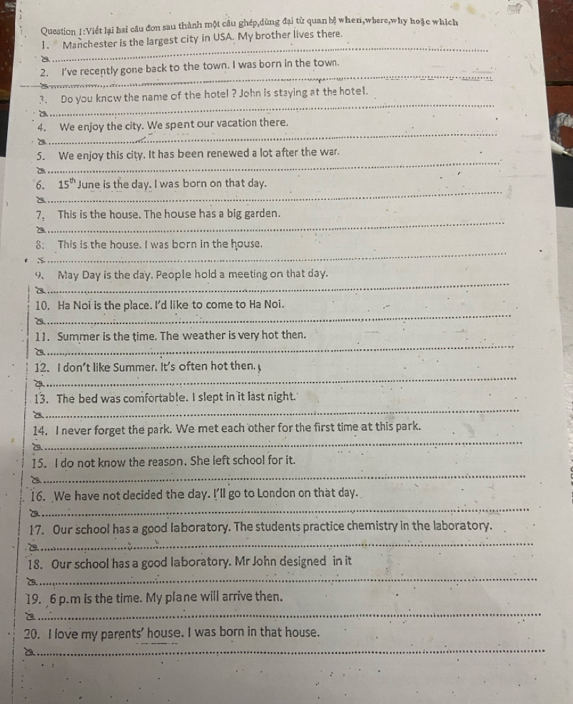 Viết lại hai câu đơn sau thành một câu ghép,dùng đại từ quan hệ when,where,why hoặc which 
_ 
]. Manchester is the largest city in USA. My brother lives there. 
A 
_ 
2. I've recently gone back to the town. I was born in the town. 
_ 
3. Do you know the name of the hotel ? John is staying at the hotel. 
_ 
4. We enjoy the city. We spent our vacation there. 
_ 
5. We enjoy this city. It has been renewed a lot after the war. 
_ 
6. 15^(th) June is the day. I was born on that day. 
7. This is the house. The house has a big garden. 
_ 
_ 
_ 
8: This is the house. I was born in the house. 
S 
_ 
9、 May Day is the day. People hold a meeting on that day. 
_ 
10. Ha Noi is the place. I'd like to come to Ha Noi. 
_ 
11. Summer is the time. The weather is very hot then. 
_ 
12. I don't like Summer. It's often hot then. 
_ 
13. The bed was comfortable. I slept in it last night. 
_ 
14. I never forget the park. We met each other for the first time at this park. 
15. I do not know the reason. She left school for it. 
_ 
16. We have not decided the day. I'll go to London on that day. 
_ 
17. Our school has a good laboratory. The students practice chemistry in the laboratory. 
_ 
18. Our school has a good laboratory. Mr John designed in it 
_ 
_ 
19. 6 p.m is the time. My plane will arrive then. 
_ 
20. I love my parents' house. I was born in that house. 
_