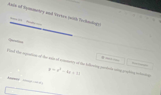 Axis of Symmetry and Vertex (with Technology) 
r 
Scare: 2/5 Penalty: none 
Question 
Watch Video 
Find the equation of the axis of symmetry of the following parabola using graphing technology Mujor Elsamplen
y=x^2-4x+11
Answer Attempt a out of 3