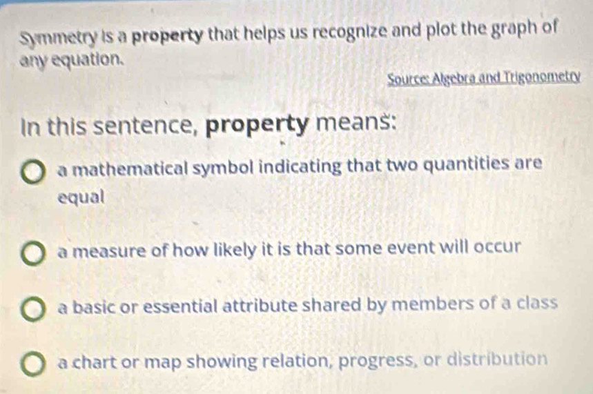 Symmetry is a property that helps us recognize and plot the graph of
any equation.
Source: Algebra and Trigonometry
In this sentence, property means:
a mathematical symbol indicating that two quantities are
equal
a measure of how likely it is that some event will occur
a basic or essential attribute shared by members of a class
a chart or map showing relation, progress, or distribution