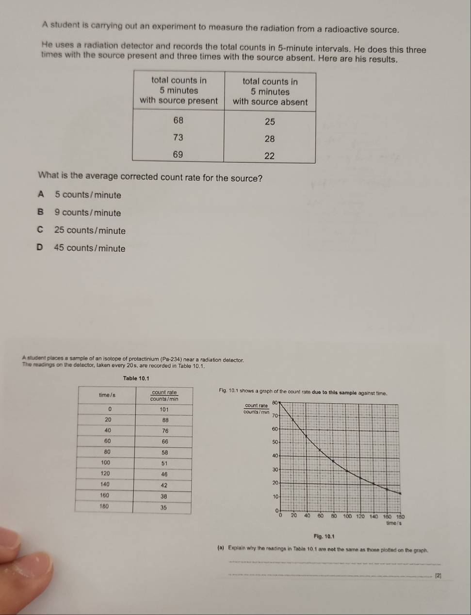 A student is carrying out an experiment to measure the radiation from a radioactive source.
He uses a radiation detector and records the total counts in 5-minute intervals. He does this three
times with the source present and three times with the source absent. Here are his results.
What is the average corrected count rate for the source?
A 5 counts / minute
B 9 counts / minute
C 25 counts/ minute
D 45 counts/ minute
A student places a sample of an isotope of protactinium (Pa-234) near a radiation detector.
The readings on the delector, taken every 20s, are recorded in Table 10.1.
Table 10.1
Fig. 10.1 shows a graph of the count rate due to this sample against time.





Flg. 10.1
(a) Explain why the readings in Table 10.1 are not the same as those plotted on the graph.
_
_[2]