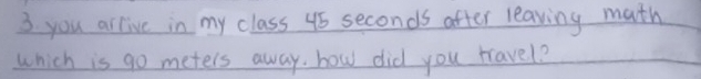 you arlive in my class 45 seconds after leaving math 
which is go meters away. how did you rravel?