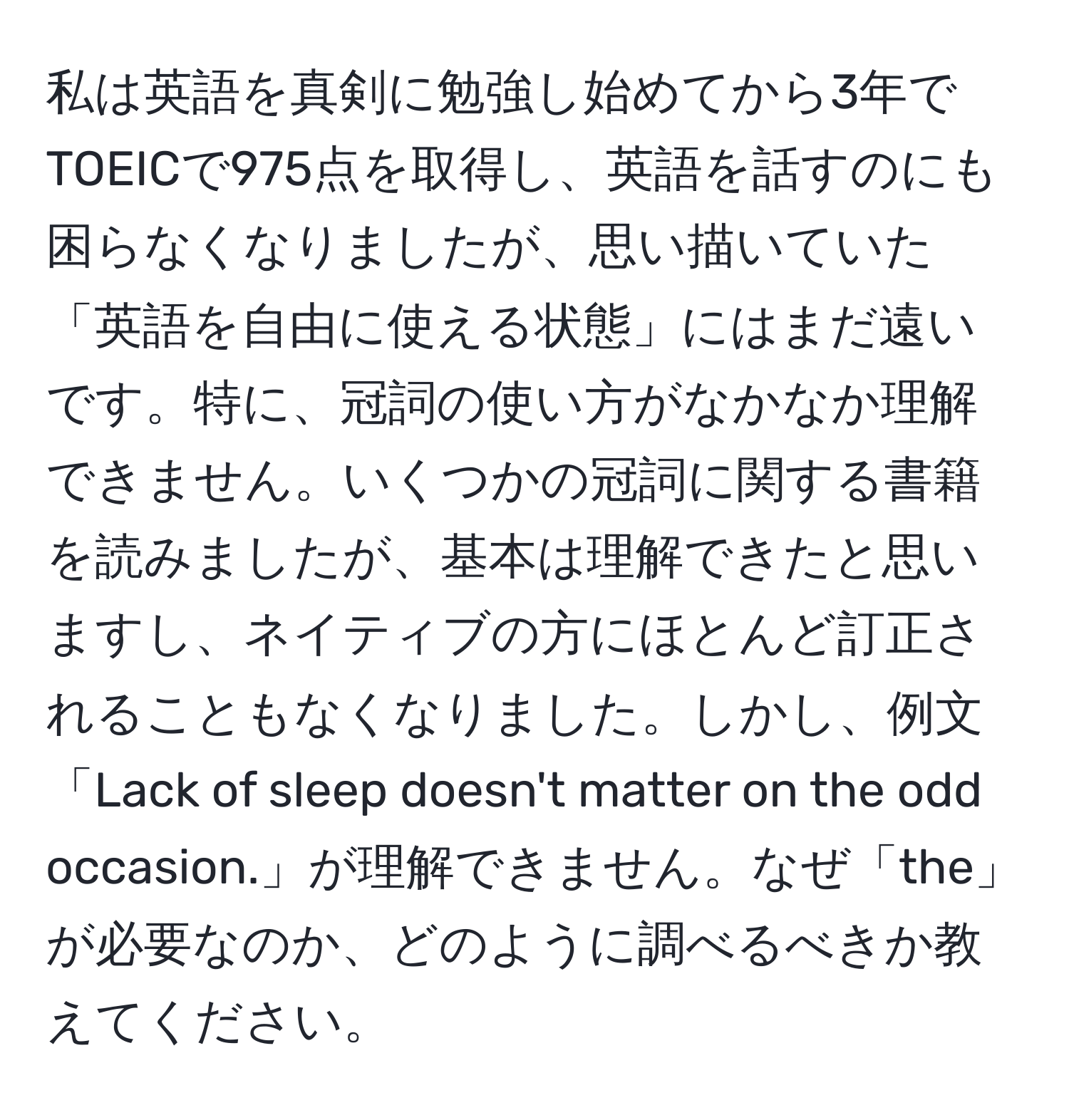 私は英語を真剣に勉強し始めてから3年でTOEICで975点を取得し、英語を話すのにも困らなくなりましたが、思い描いていた「英語を自由に使える状態」にはまだ遠いです。特に、冠詞の使い方がなかなか理解できません。いくつかの冠詞に関する書籍を読みましたが、基本は理解できたと思いますし、ネイティブの方にほとんど訂正されることもなくなりました。しかし、例文「Lack of sleep doesn't matter on the odd occasion.」が理解できません。なぜ「the」が必要なのか、どのように調べるべきか教えてください。