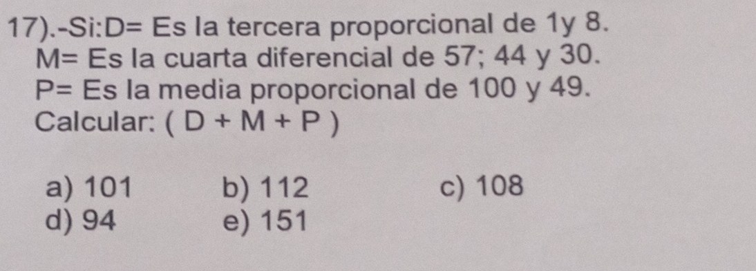 17).-Si: D= Es la tercera proporcional de 1y 8.
M= Es la cuarta diferencial de 57; 44 y 30.
P= Es la media proporcional de 100 y 49.
Calcular: (D+M+P)
a) 101 b) 112 c) 108
d) 94 e) 151