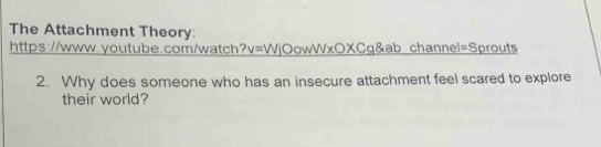 The Attachment Theory: 
https://www.youtube.com/watch? v=WjO owV sqrt()* 0* C q&ab channel=Sprouts 
2. Why does someone who has an insecure attachment feel scared to explore 
their world?
