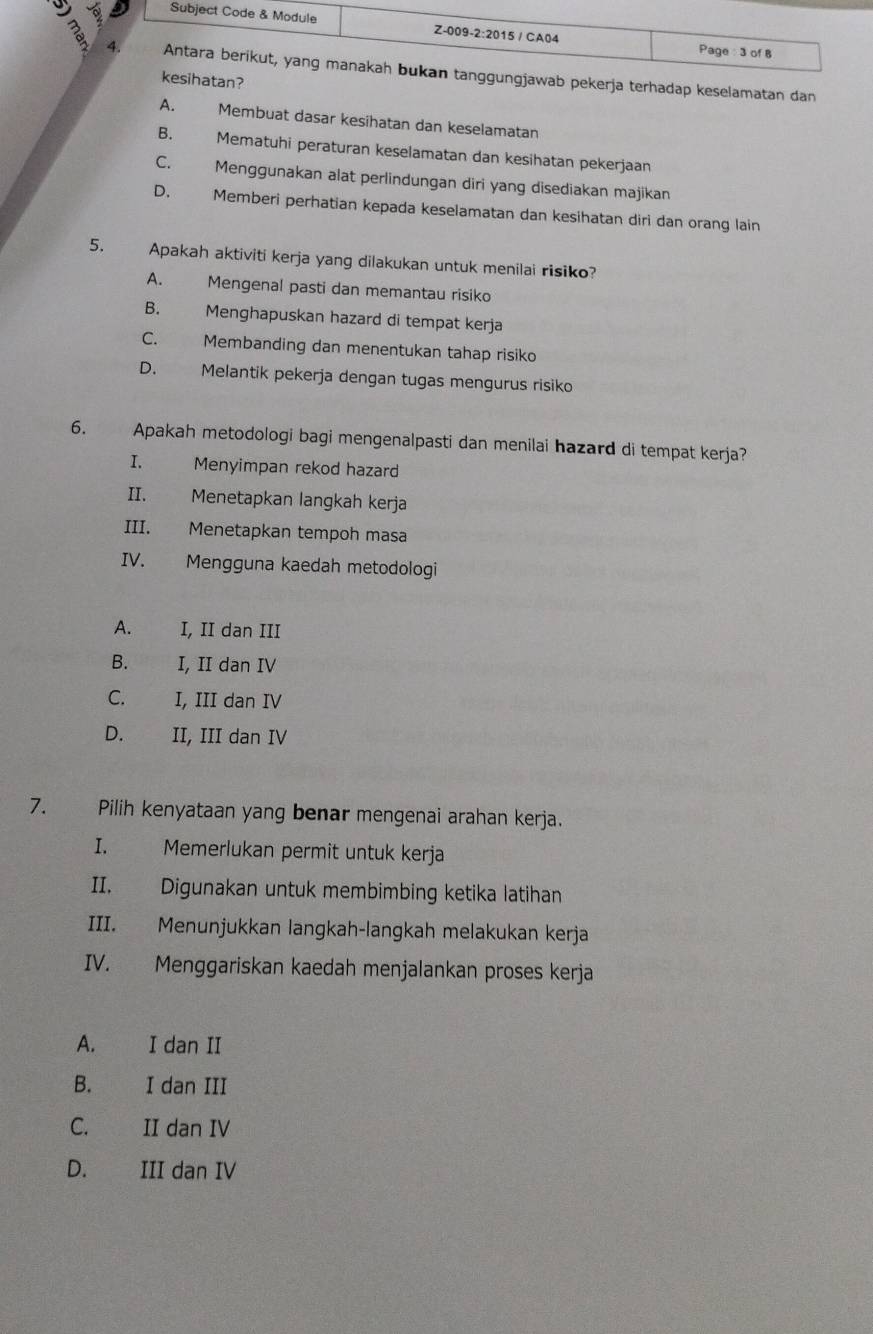 adap keselamatan dan
A. Membuat dasar kesihatan dan keselamatan
B. Mematuhi peraturan keselamatan dan kesihatan pekerjaan
C. Menggunakan alat perlindungan diri yang disediakan majikan
D. Memberi perhatian kepada keselamatan dan kesihatan diri dan orang lain
5. Apakah aktiviti kerja yang dilakukan untuk menilai risiko?
A. Mengenal pasti dan memantau risiko
B. Menghapuskan hazard di tempat kerja
C. Membanding dan menentukan tahap risiko
D. Melantik pekerja dengan tugas mengurus risiko
6. Apakah metodologi bagi mengenalpasti dan menilai hazard di tempat kerja?
I. Menyimpan rekod hazard
II. Menetapkan langkah kerja
III. Menetapkan tempoh masa
IV. Mengguna kaedah metodologi
A. I, II dan III
B. I, II dan IV
C. I, III dan IV
D. II, III dan IV
7. Pilih kenyataan yang benar mengenai arahan kerja.
I. Memerlukan permit untuk kerja
II. Digunakan untuk membimbing ketika latihan
III. Menunjukkan langkah-langkah melakukan kerja
IV. Menggariskan kaedah menjalankan proses kerja
A. I dan II
B. I dan III
C. II dan IV
D. III dan IV