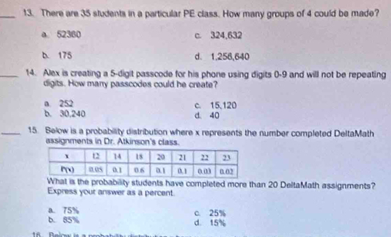 There are 35 students in a particular PE class. How many groups of 4 could be made?
a 52360 c. 324,632
D. 175 d. 1,256,640
_14. Alex is creating a 5-digit passcode for his phone using digits 0-9 and will not be repeating
digits. How many passcodes could he create?
a. 252 c. 15,120
b. 30,240 d. 40
_15. Below is a probability distribution where x represents the number completed DeltaMath
assignments in Dr. Atkinson's class.
What is the probability students have completed more than 20 DeltaMath assignments?
Express your answer as a percent.
a. 75% c. 25%
b. 85% d 15%