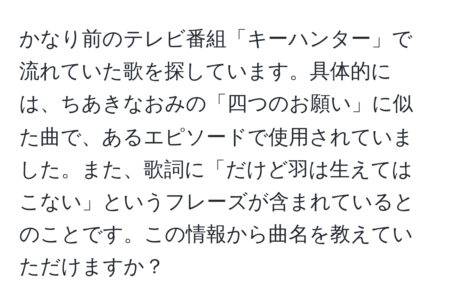 かなり前のテレビ番組「キーハンター」で流れていた歌を探しています。具体的には、ちあきなおみの「四つのお願い」に似た曲で、あるエピソードで使用されていました。また、歌詞に「だけど羽は生えてはこない」というフレーズが含まれているとのことです。この情報から曲名を教えていただけますか？