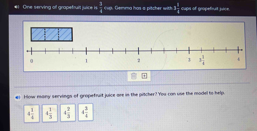 One serving of grapefruit juice is  3/4  cup. Gemma has a pitcher with 3 1/4  cups of grapefruit juice.
+
● How many servings of grapefruit juice are in the pitcher? You can use the model to help.
4 1/4  4 1/3  4 2/3  4 3/4 