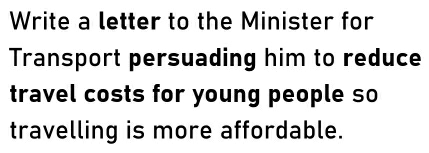 Write a letter to the Minister for 
Transport persuading him to reduce 
travel costs for young people so 
travelling is more affordable.