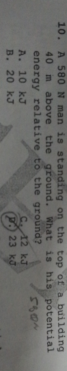 A 580 N man is standing on the top of a building
40 m above the ground. What is his potential
energy relative to the ground?
A. 10 kJ C. 12 kJ
B. 20 kJ p. 23 kJ