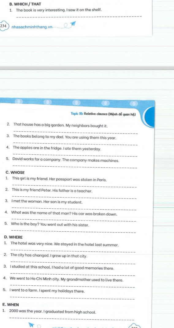 WHICH / THAT 
1. The book is very interesting. I saw it on the shelf. 
_ 
234nhasachminhthang.vn 
Topic 15: Relative clauses (Mệnh để quan hệ) 
2. That house has a big garden. My neighbors bought it. 
_ 
3. The books belong to my dad. You are using them this year. 
_ 
_ 
4. The apples are in the fridge. I ate them yesterday. 
_ 
5. David works for a company. The company makes machines. 
C. WHOSE 
1. This girl is my friend. Her passport was stolen in Paris. 
_ 
2. This is my friend Peter. His father is a teacher. 
_ 
3. I met the woman. Her son is my student. 
_ 
_ 
4. What was the name of that man? His car was broken down. 
5. Who is the boy? You went out with his sister. 
_ 
D. WHERE 
1. The hotel was very nice. We stayed in the hotel last summer. 
_ 
2. The city has changed. I grew up in that city. 
_ 
3. I studied at this school. I had a lot of good memories there. 
_ 
_ 
4. We went to Ho Chi Minh city. My grandmother used to live there. 
5. I went to a farm. I spent my holidays there. 
_ 
E. WHEN 
1. 2000 was the year. I graduated from high school. 
_