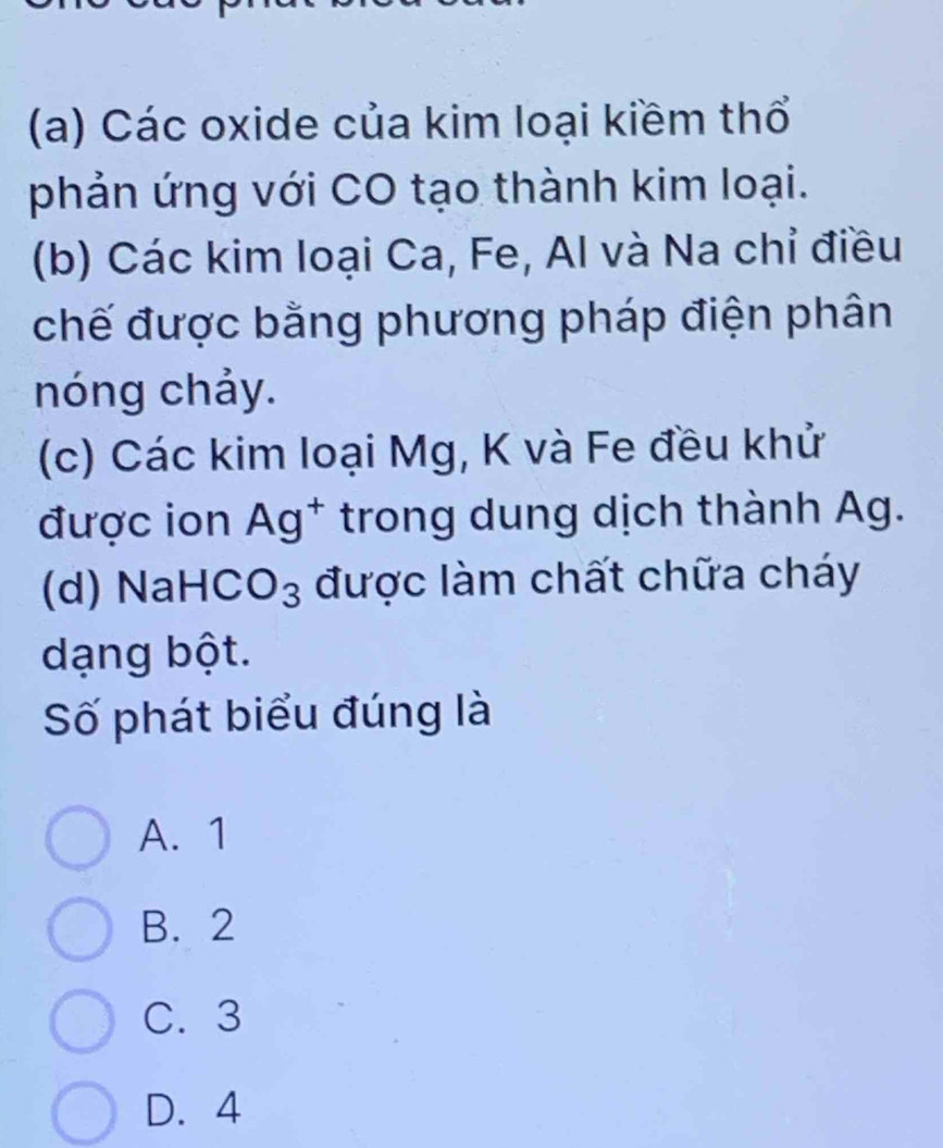 Các oxide của kim loại kiềm thổ
phản ứng với CO tạo thành kim loại.
(b) Các kim loại Ca, Fe, Al và Na chỉ điều
chế được bằng phương pháp điện phân
nóng chảy.
(c) Các kim loại Mg, K và Fe đều khử
được ion Ag^+ trong dung dịch thành Ag.
(d) NaH CO_3 được làm chất chữa cháy
dạng bột.
Số phát biểu đúng là
A. 1
B. 2
C. 3
D. 4